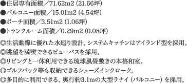 ●住居専有面積／71.62m2（21.66坪）  ●バルコニー面積／15.01m2（4.54坪）   ●ポーチ面積／3.51m2（1.06坪）   ●トランクルーム面積／0.29m2（0.08坪）  ◎生活動線に優れた水廻り設計。システムキッチンはアイランド型を採用。  ◎眺望を満喫できるビューバスを採用。  ◎リビングと一体利用できる琉球風畳敷きの本格和室。  ◎ゴルフバック等も収納できるシューズインクローク。  ◎多目的に利用できる、奥行約3.1mの大型ラナイ（バルコニー）を採用。